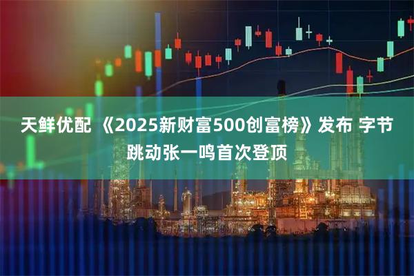 天鲜优配 《2025新财富500创富榜》发布 字节跳动张一鸣首次登顶