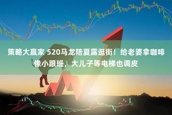 策略大赢家 520马龙陪夏露逛街！给老婆拿咖啡像小跟班，大儿子等电梯也调皮