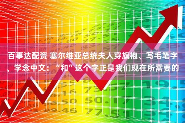 百事达配资 塞尔维亚总统夫人穿旗袍、写毛笔字、学念中文：“和”这个字正是我们现在所需要的