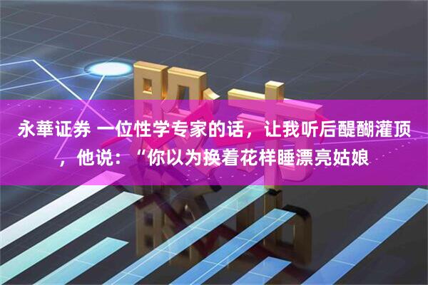 永華证券 一位性学专家的话，让我听后醍醐灌顶，他说：“你以为换着花样睡漂亮姑娘