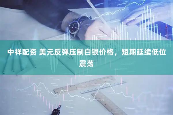 中祥配资 美元反弹压制白银价格，短期延续低位震荡