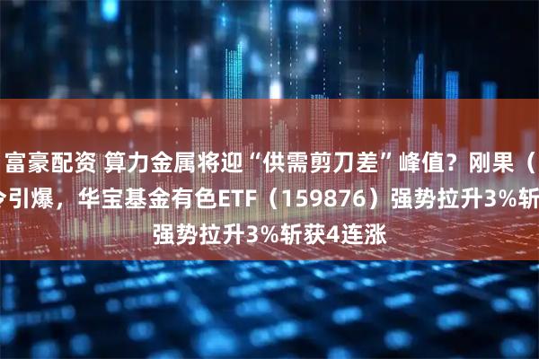 富豪配资 算力金属将迎“供需剪刀差”峰值？刚果（金）禁令引爆，华宝基金有色ETF（159876）强势拉升3%斩获4连涨